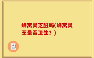 蜂窝灵芝脏吗(蜂窝灵芝是否卫生？)