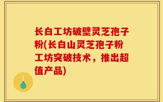 长白工坊破壁灵芝孢子粉(长白山灵芝孢子粉工坊突破技术，推出超值产品)