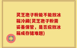 灵芝孢子粉能不能放冰箱冷藏(灵芝孢子粉需妥善保管，是否应放冰箱成存储难题)
