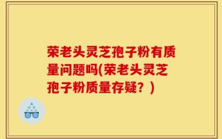 荣老头灵芝孢子粉有质量问题吗(荣老头灵芝孢子粉质量存疑？)