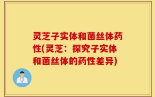 灵芝子实体和菌丝体药性(灵芝：探究子实体和菌丝体的药性差异)