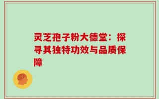 灵芝孢子粉大德堂：探寻其独特功效与品质保障