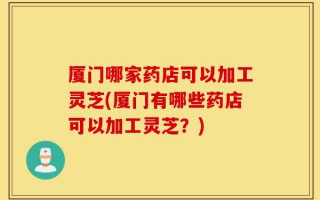 厦门哪家药店可以加工灵芝(厦门有哪些药店可以加工灵芝？)