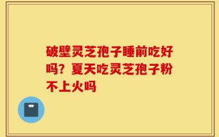 破壁灵芝孢子睡前吃好吗？夏天吃灵芝孢子粉不上火吗