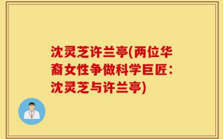 沈灵芝许兰亭(两位华裔女性争做科学巨匠：沈灵芝与许兰亭)