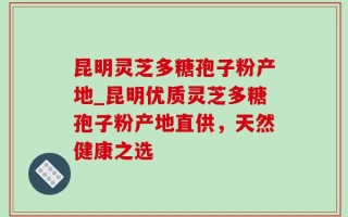 昆明灵芝多糖孢子粉产地_昆明优质灵芝多糖孢子粉产地直供，天然健康之选