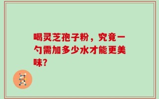 喝灵芝孢子粉，究竟一勺需加多少水才能更美味？