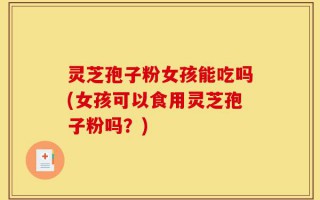 灵芝孢子粉女孩能吃吗(女孩可以食用灵芝孢子粉吗？)