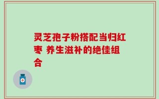 灵芝孢子粉搭配当归红枣 养生滋补的绝佳组合