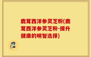 鹿茸西洋参灵芝粉(鹿茸西洋参灵芝粉-提升健康的明智选择)