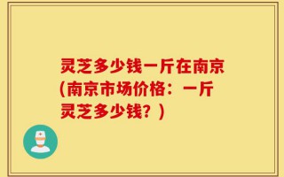 灵芝多少钱一斤在南京(南京市场价格：一斤灵芝多少钱？)