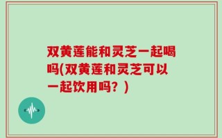 双黄莲能和灵芝一起喝吗(双黄莲和灵芝可以一起饮用吗？)