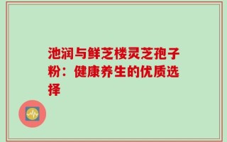 池润与鲜芝楼灵芝孢子粉：健康养生的优质选择