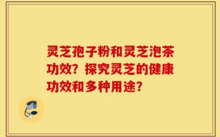 灵芝孢子粉和灵芝泡茶功效？探究灵芝的健康功效和多种用途？