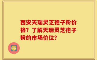 西安天瑞灵芝孢子粉价格？了解天瑞灵芝孢子粉的市场价位？
