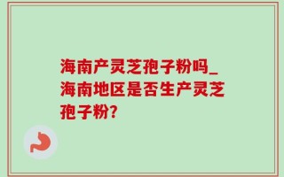 海南产灵芝孢子粉吗_海南地区是否生产灵芝孢子粉？