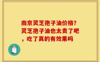 南京灵芝孢子油价格？灵芝孢子油也太贵了吧，吃了真的有效果吗
