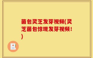 菌包灵芝发芽视频(灵芝菌包惊现发芽视频！)