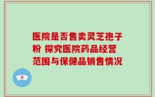 医院是否售卖灵芝孢子粉 探究医院药品经营范围与保健品销售情况