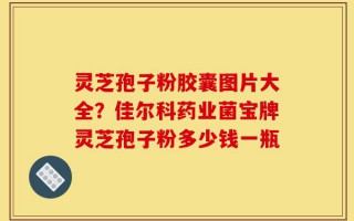 灵芝孢子粉胶囊图片大全？佳尔科药业菌宝牌灵芝孢子粉多少钱一瓶