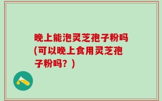 晚上能泡灵芝孢子粉吗(可以晚上食用灵芝孢子粉吗？)