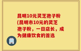 昆明10元灵芝孢子粉(昆明市10元的灵芝孢子粉，一日店长，成为健康饮食的首选