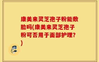 康美来灵芝孢子粉能敷脸吗(康美来灵芝孢子粉可否用于面部护理？)