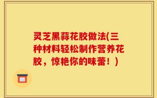 灵芝黑蒜花胶做法(三种材料轻松制作营养花胶，惊艳你的味蕾！)