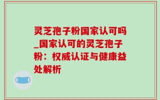 灵芝孢子粉国家认可吗_国家认可的灵芝孢子粉：权威认证与健康益处解析