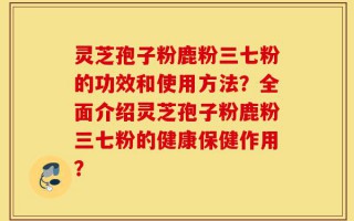 灵芝孢子粉鹿粉三七粉的功效和使用方法？全面介绍灵芝孢子粉鹿粉三七粉的健康保健作用？