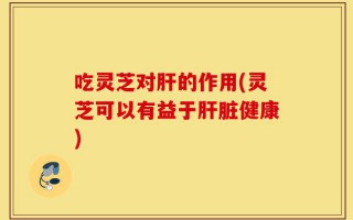吃灵芝对肝的作用(灵芝可以有益于肝脏健康)