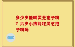 多少岁能喝灵芝孢子粉？六岁小孩能吃灵芝孢子粉吗