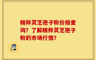 精邦灵芝孢子粉价格查询？了解精邦灵芝孢子粉的市场行情？