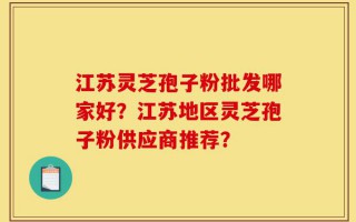 江苏灵芝孢子粉批发哪家好？江苏地区灵芝孢子粉供应商推荐？