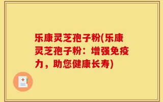 乐康灵芝孢子粉(乐康灵芝孢子粉：增强免疫力，助您健康长寿)