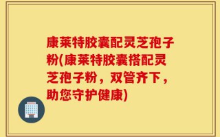 康莱特胶囊配灵芝孢子粉(康莱特胶囊搭配灵芝孢子粉，双管齐下，助您守护健康)