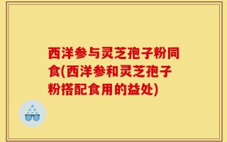 西洋参与灵芝孢子粉同食(西洋参和灵芝孢子粉搭配食用的益处)