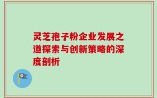 灵芝孢子粉企业发展之道探索与创新策略的深度剖析