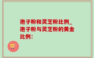 孢子粉和灵芝粉比例_孢子粉与灵芝粉的黄金比例：