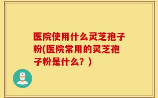 医院使用什么灵芝孢子粉(医院常用的灵芝孢子粉是什么？)