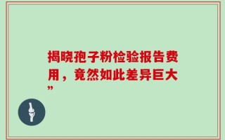 揭晓孢子粉检验报告费用，竟然如此差异巨大”