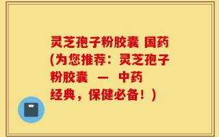 灵芝孢子粉胶囊 国药(为您推荐：灵芝孢子粉胶囊  —  中药经典，保健必备！)