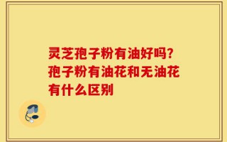 灵芝孢子粉有油好吗？孢子粉有油花和无油花有什么区别