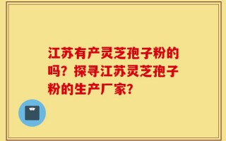 江苏有产灵芝孢子粉的吗？探寻江苏灵芝孢子粉的生产厂家？