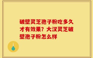 破壁灵芝孢子粉吃多久才有效果？大汉灵芝破壁孢子粉怎么样