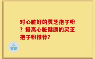 对心脏好的灵芝孢子粉？提高心脏健康的灵芝孢子粉推荐？