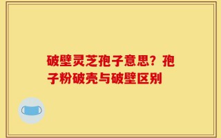 破壁灵芝孢子意思？孢子粉破壳与破壁区别