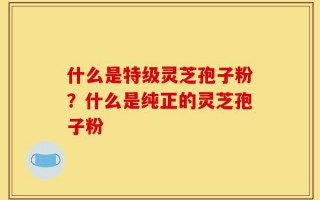 什么是特级灵芝孢子粉？什么是纯正的灵芝孢子粉