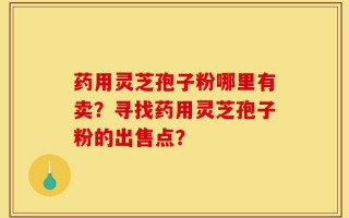 药用灵芝孢子粉哪里有卖？寻找药用灵芝孢子粉的出售点？