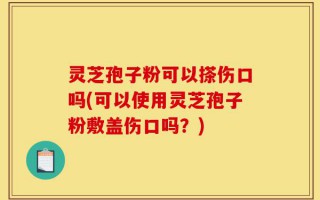 灵芝孢子粉可以搽伤口吗(可以使用灵芝孢子粉敷盖伤口吗？)